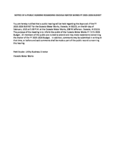 You are hereby notified that a public hearing will be held regarding the Approval of the FY 2025-2026 BUDGET for the Osceola Water Works, Osceola, IA 50213, on the 6th day of February, 2025 at 5:30 P.M. at the Osceola Water Works, 208 W Jefferson, Osceola, IA 50213. The purpose of the meeting is to inform the public of the Osceola Water Works FY 2025-2026 Budget. All members of the public are invited to attend and may make statements concerning the matter of the FY 2025-2026 Budget. In addition, comments may be submitted in writing at that time, or before and said comments shall be made a part of the public record concerning this hearing. Patti Snyder, Utility Business Director Osceola Water Works